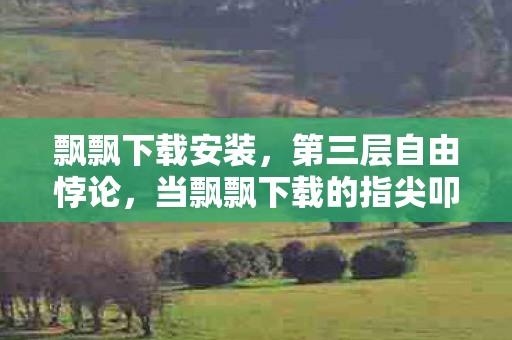 飘飘下载安装，第三层自由悖论，当飘飘下载的指尖叩响命运齿轮时，灵魂在震颤什么？