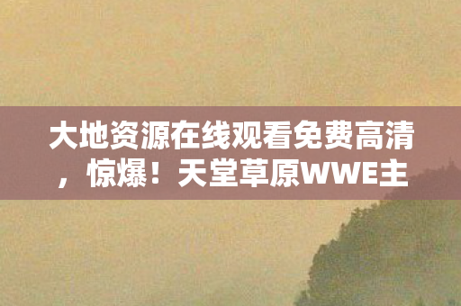 大地资源在线观看免费高清,惊爆!天堂草原WWE主题曲燃爆3大悬念,热血沸腾等你揭秘! 大地资源在线观看免费高清,惊爆!天堂草原WWE主题曲燃爆3大悬念,热血沸腾等你揭秘!