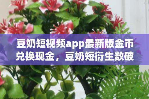 豆奶短视频app最新版金币兑换现金，豆奶短衍生数破圈！这跨界联名，意想不到地爬进你生活每个角落！