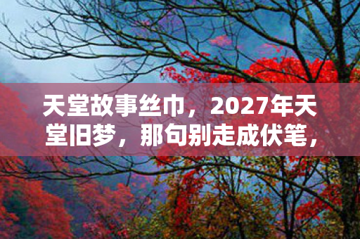 天堂故事丝巾，2027年天堂旧梦，那句别走成伏笔，回忆翻涌鼻子一酸
