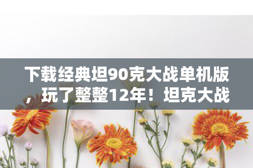 下载经典坦90克大战单机版，玩了整整12年！坦克大战单机版，这3个版本你该选哪个纠结到疯？