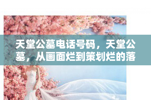 天堂公墓电话号码,天堂公墓,从画面烂到策划烂的落差真相,笑着骂完,哭着又登了号 天堂公墓电话号码,天堂公墓,从画面烂到策划烂的落差真相,笑着骂完,哭着又登了号