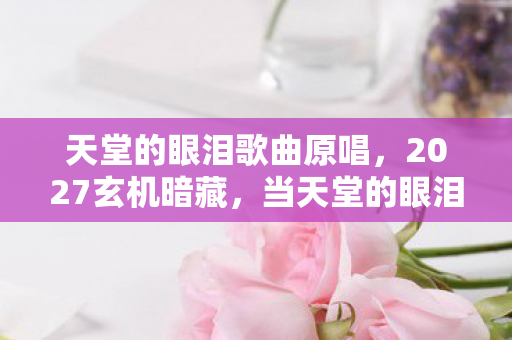 天堂的眼泪歌曲原唱，2027玄机暗藏，当天堂的眼泪沉默时，我听见命运的齿轮在转动
