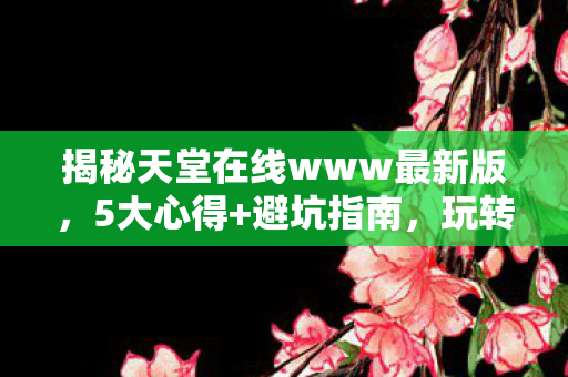 揭秘天堂在线www最新版，5大心得+避坑指南，玩转新体验！