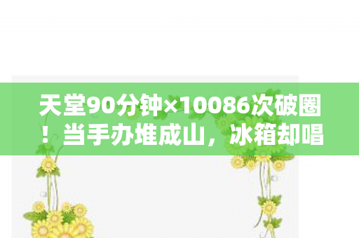 天堂90分钟×10086次破圈！当手办堆成山，冰箱却唱起空城计