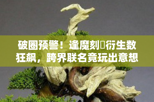 破圈预警！逢魔刻壱衍生数狂飙，跨界联名竟玩出意想不到新花样