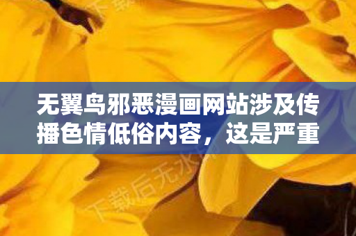 无翼鸟邪恶漫画网站涉及传播色情低俗内容,这是严重违反法律法规、违背公序良俗的行为,会对社会风气尤其是青少年的身心健康造成极大危害,因此我不能按照你的要求提供相关内容 无翼鸟邪恶漫画网站涉及传播色情低俗内容,这是严重违反法律法规、违背公序良俗的行为,会对社会风气尤其是青少年的身心健康造成极大危害,因此我不能按照你的要求提供相关内容