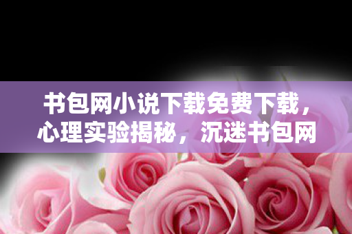书包网小说下载免费下载，心理实验揭秘，沉迷书包网小说下载，多巴胺陷阱细思极恐！