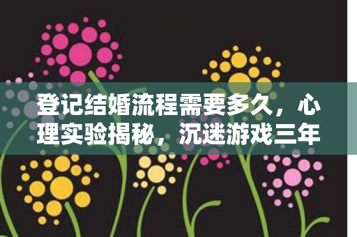 登记结婚流程需要多久,心理实验揭秘,沉迷游戏三年,登记结婚流程竟成细思极恐的陷阱? 登记结婚流程需要多久,心理实验揭秘,沉迷游戏三年,登记结婚流程竟成细思极恐的陷阱?