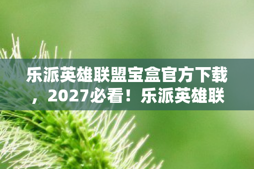 乐派英雄联盟宝盒官方下载,2027必看!乐派英雄联盟10大颠覆体验,老玩家亲测,不玩血亏! 乐派英雄联盟宝盒官方下载,2027必看!乐派英雄联盟10大颠覆体验,老玩家亲测,不玩血亏!