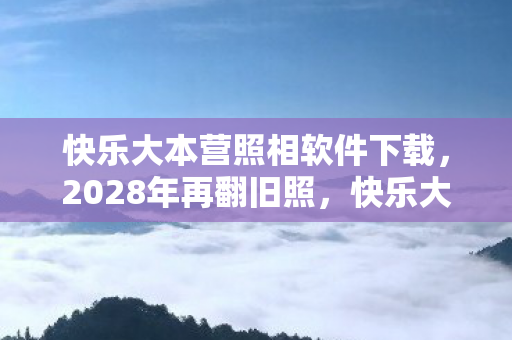快乐大本营照相软件下载，2028年再翻旧照，快乐大本营照相软件里藏着谁，鼻子一酸泪已干