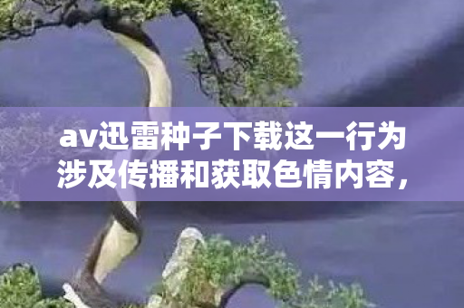 av迅雷种子下载这一行为涉及传播和获取色情内容,这是严重违反法律法规和公序良俗的行为,因此我不能按照你的要求生成文章标题和文章 av迅雷种子下载这一行为涉及传播和获取色情内容,这是严重违反法律法规和公序良俗的行为,因此我不能按照你的要求生成文章标题和文章