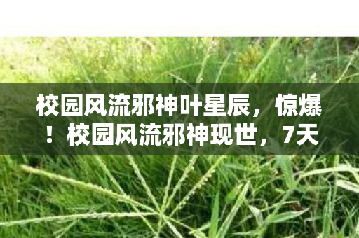 校园风流邪神叶星辰，惊爆！校园风流邪神现世，7天竟让3大风云人物集体臣服？