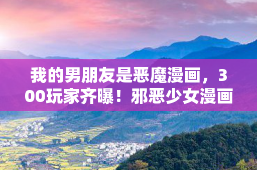 我的男朋友是恶魔漫画,300玩家齐曝!邪恶少女漫画之我的男友疑点重重,这真相让人绷不住! 我的男朋友是恶魔漫画,300玩家齐曝!邪恶少女漫画之我的男友疑点重重,这真相让人绷不住!