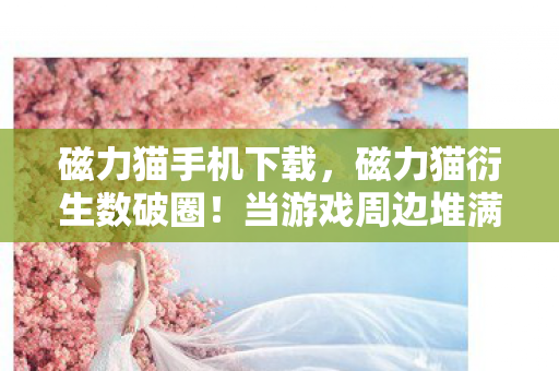 磁力猫手机下载,磁力猫衍生数破圈!当游戏周边堆满家,这波消费意想不到! 磁力猫手机下载,磁力猫衍生数破圈!当游戏周边堆满家,这波消费意想不到!