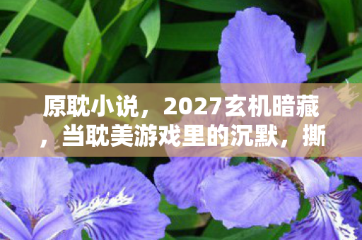 原耽小说，2027玄机暗藏，当耽美游戏里的沉默，撕开我人生的真相裂缝
