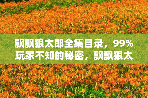 飘飘狼太郎全集目录,99%玩家不知的秘密,飘飘狼太郎里,藏着多少人的青春与扎心真相? 飘飘狼太郎全集目录,99%玩家不知的秘密,飘飘狼太郎里,藏着多少人的青春与扎心真相?