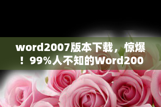 word2007版本下载，惊爆！99%人不知的Word2007安装秘术，竟藏着时代眼泪？