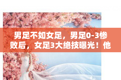 男足不如女足，男足0-3惨败后，女足3大绝技曝光！他们何时能学会？