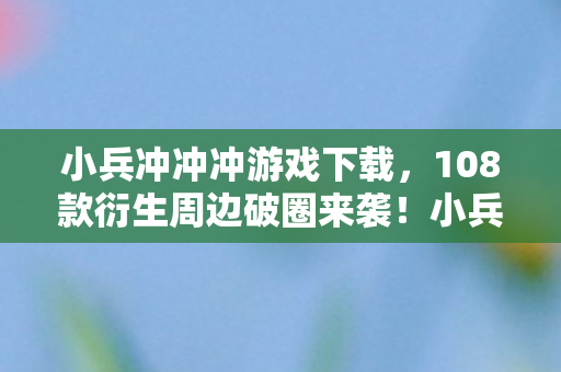 小兵冲冲冲游戏下载，108款衍生周边破圈来袭！小兵冲冲冲如何让我从玩家变家徒四壁？