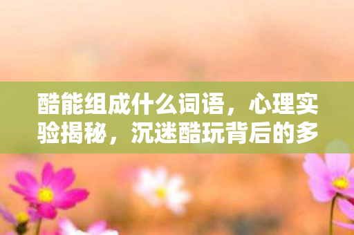 酷能组成什么词语,心理实验揭秘,沉迷酷玩背后的多巴胺陷阱,细思极恐! 酷能组成什么词语,心理实验揭秘,沉迷酷玩背后的多巴胺陷阱,细思极恐!