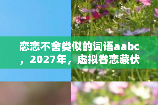 恋恋不舍类似的词语aabc,2027年,虚拟眷恋藏伏笔,那些深夜对话让我鼻子一酸 恋恋不舍类似的词语aabc,2027年,虚拟眷恋藏伏笔,那些深夜对话让我鼻子一酸