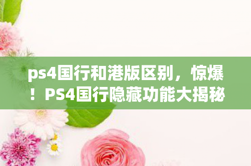 ps4国行和港版区别,惊爆!PS4国行隐藏功能大揭秘,99%玩家竟不知? ps4国行和港版区别,惊爆!PS4国行隐藏功能大揭秘,99%玩家竟不知?