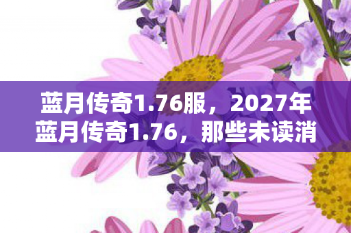蓝月传奇1.76服,2027年蓝月传奇1.76,那些未读消息,让我鼻子一酸 蓝月传奇1.76服,2027年蓝月传奇1.76,那些未读消息,让我鼻子一酸
