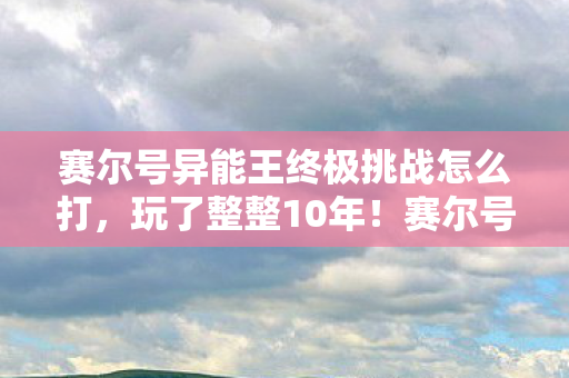 赛尔号异能王终极挑战怎么打,玩了整整10年!赛尔号异能王终极挑战,3大形态选谁才能通关? 赛尔号异能王终极挑战怎么打,玩了整整10年!赛尔号异能王终极挑战,3大形态选谁才能通关?