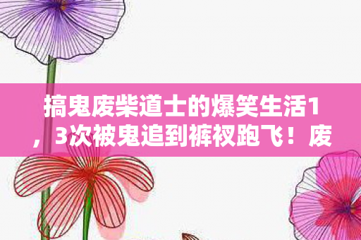 搞鬼废柴道士的爆笑生活1,3次被鬼追到裤衩跑飞!废柴道士的抓鬼日常笑到捶床 搞鬼废柴道士的爆笑生活1,3次被鬼追到裤衩跑飞!废柴道士的抓鬼日常笑到捶床