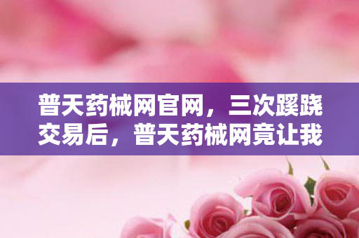 普天药械网官网,三次蹊跷交易后,普天药械网竟让我后背发凉到如今! 普天药械网官网,三次蹊跷交易后,普天药械网竟让我后背发凉到如今!