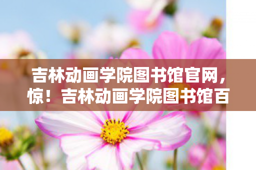 吉林动画学院图书馆官网,惊!吉林动画学院图书馆百人受访,疑点重重,玩家们绷不住了! 吉林动画学院图书馆官网,惊!吉林动画学院图书馆百人受访,疑点重重,玩家们绷不住了!