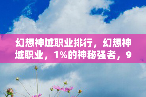 幻想神域职业排行,幻想神域职业,1%的神秘强者,99%的凡人竟被这设定扎心了! 幻想神域职业排行,幻想神域职业,1%的神秘强者,99%的凡人竟被这设定扎心了!