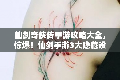 仙剑奇侠传手游攻略大全，惊爆！仙剑手游3大隐藏设计，99%玩家至死不知的真相！