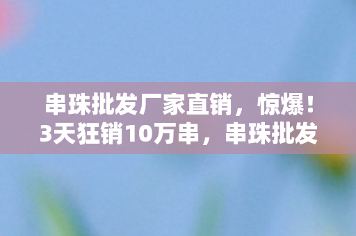 串珠批发厂家直销,惊爆!3天狂销10万串,串珠批发商藏着什么暴利秘密? 串珠批发厂家直销,惊爆!3天狂销10万串,串珠批发商藏着什么暴利秘密?