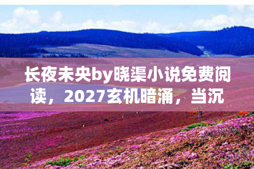 长夜未央by晓渠小说免费阅读,2027玄机暗涌,当沉默成为通关密钥,这游戏究竟馈赠何物? 长夜未央by晓渠小说免费阅读,2027玄机暗涌,当沉默成为通关密钥,这游戏究竟馈赠何物?