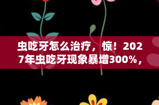 虫吃牙怎么治疗,惊!2027年虫吃牙现象暴增300%,你的牙齿还安全吗? 虫吃牙怎么治疗,惊!2027年虫吃牙现象暴增300%,你的牙齿还安全吗?