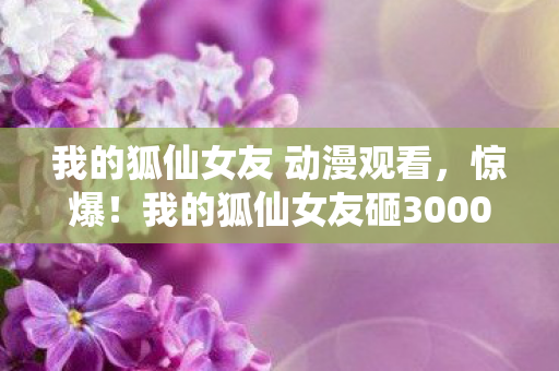 我的狐仙女友 动漫观看,惊爆!我的狐仙女友砸3000万竟藏这隐情,真相让人吓一跳! 我的狐仙女友 动漫观看,惊爆!我的狐仙女友砸3000万竟藏这隐情,真相让人吓一跳!
