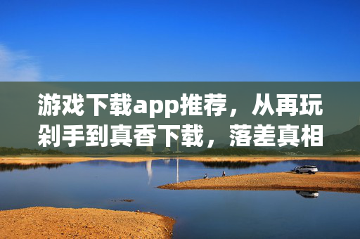 游戏下载app推荐,从再玩剁手到真香下载,落差真相里笑着笑着,我哭了 游戏下载app推荐,从再玩剁手到真香下载,落差真相里笑着笑着,我哭了