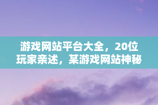 游戏网站平台大全,20位玩家亲述,某游戏网站神秘操作频出,这疑点谁能绷得住? 游戏网站平台大全,20位玩家亲述,某游戏网站神秘操作频出,这疑点谁能绷得住?