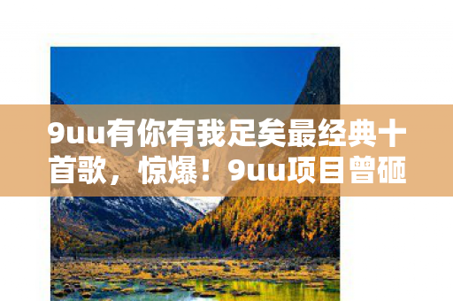 9uu有你有我足矣最经典十首歌，惊爆！9uu项目曾砸500万，隐情曝光竟因这玩法让高层吓一跳！