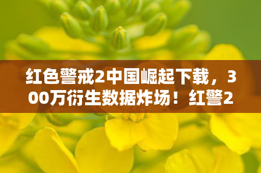 红色警戒2中国崛起下载,300万衍生数据炸场!红警2中国崛起破圈杀入音乐综艺与时尚圈 红色警戒2中国崛起下载,300万衍生数据炸场!红警2中国崛起破圈杀入音乐综艺与时尚圈