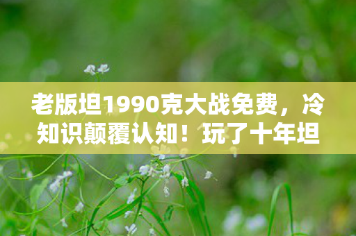 老版坦1990克大战免费,冷知识颠覆认知!玩了十年坦克大战1990的我,今朝才知真相目瞪口呆 老版坦1990克大战免费,冷知识颠覆认知!玩了十年坦克大战1990的我,今朝才知真相目瞪口呆