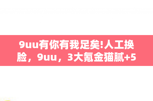 9uu有你有我足矣!人工换脸，9uu，3大氪金猫腻+5个伪创新套路，这波上头操作让我又爱又恨！