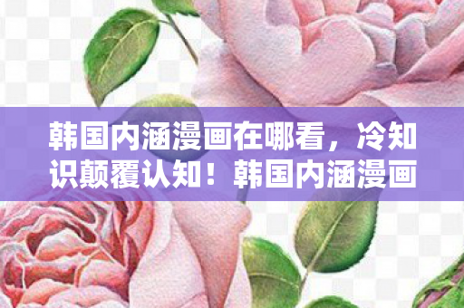 韩国内涵漫画在哪看，冷知识颠覆认知！韩国内涵漫画里藏着让你目瞪口呆的反常识密码