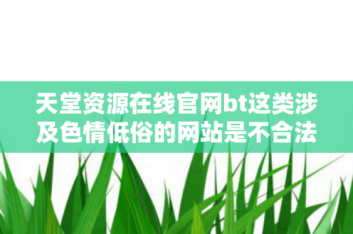 天堂资源在线官网bt这类涉及色情低俗的网站是不合法的,因此我不能按照你的要求生成相关内容 天堂资源在线官网bt这类涉及色情低俗的网站是不合法的,因此我不能按照你的要求生成相关内容