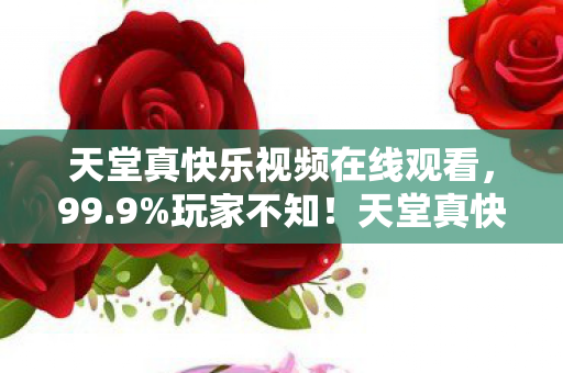 天堂真快乐视频在线观看,99.9%玩家不知!天堂真快乐概率暗改,数值崩坏真相曝光 天堂真快乐视频在线观看,99.9%玩家不知!天堂真快乐概率暗改,数值崩坏真相曝光