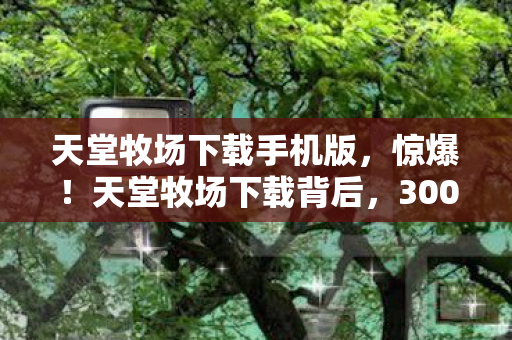 天堂牧场下载手机版,惊爆!天堂牧场下载背后,300万玩法预算竟藏着这隐情,吓一跳! 天堂牧场下载手机版,惊爆!天堂牧场下载背后,300万玩法预算竟藏着这隐情,吓一跳!