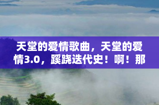 天堂的爱情歌曲,天堂的爱情3.0,蹊跷迭代史!啊!那些被版本杀死的浪漫 天堂的爱情歌曲,天堂的爱情3.0,蹊跷迭代史!啊!那些被版本杀死的浪漫