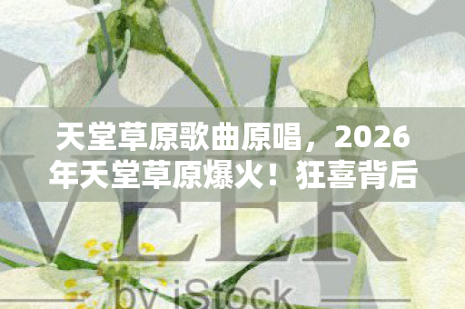 天堂草原歌曲原唱,2026年天堂草原爆火!狂喜背后,竟藏着如此惊心秘密? 天堂草原歌曲原唱,2026年天堂草原爆火!狂喜背后,竟藏着如此惊心秘密?